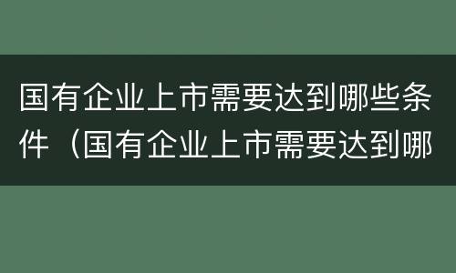 国有企业上市需要达到哪些条件（国有企业上市需要达到哪些条件才能上市）