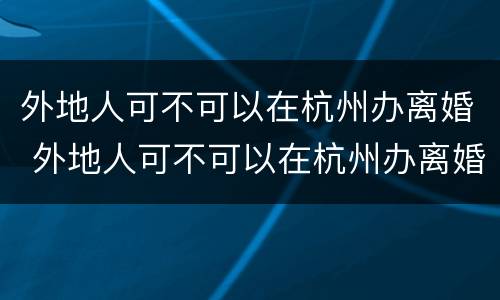 外地人可不可以在杭州办离婚 外地人可不可以在杭州办离婚手续
