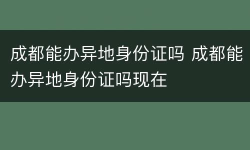 成都能办异地身份证吗 成都能办异地身份证吗现在