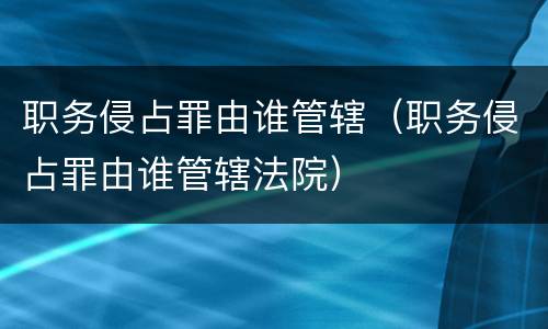 职务侵占罪由谁管辖（职务侵占罪由谁管辖法院）