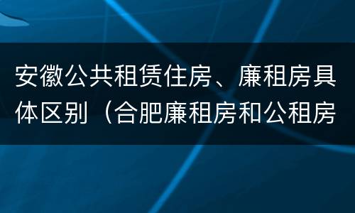 安徽公共租赁住房、廉租房具体区别（合肥廉租房和公租房的区别）