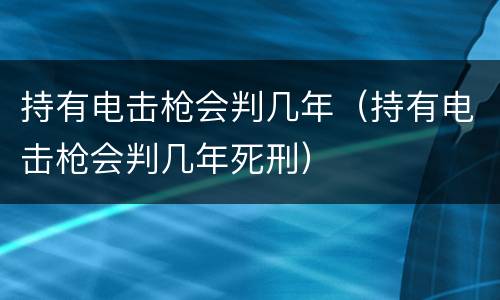 持有电击枪会判几年（持有电击枪会判几年死刑）