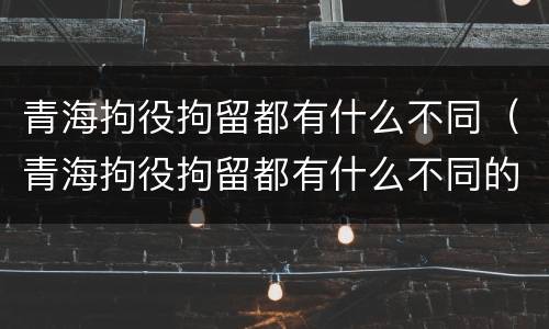 青海拘役拘留都有什么不同（青海拘役拘留都有什么不同的）