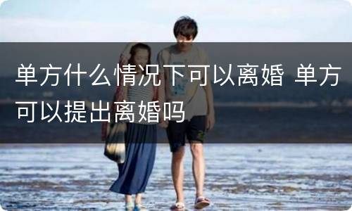 单方什么情况下可以离婚 单方可以提出离婚吗