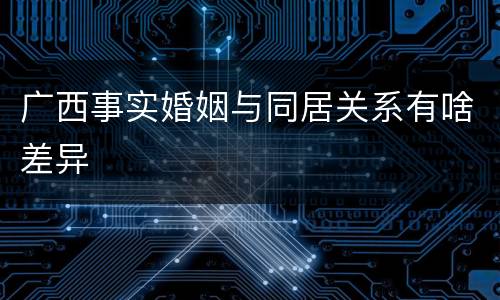 广西事实婚姻与同居关系有啥差异