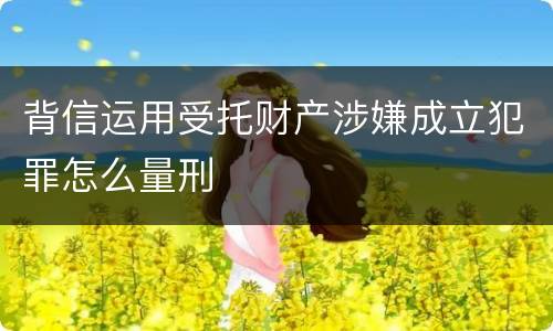 背信运用受托财产涉嫌成立犯罪怎么量刑