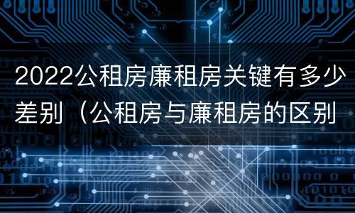2022公租房廉租房关键有多少差别（公租房与廉租房的区别都在此,别再搞错了!）