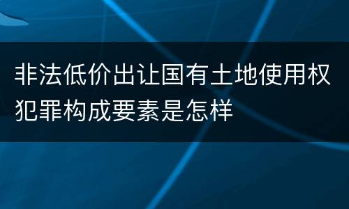 非法低价出让国有土地使用权犯罪构成要素是怎样