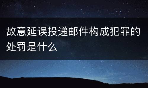 故意延误投递邮件构成犯罪的处罚是什么
