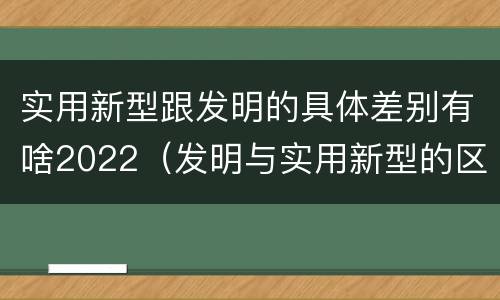 实用新型跟发明的具体差别有啥2022（发明与实用新型的区别有）