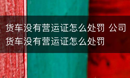 货车没有营运证怎么处罚 公司货车没有营运证怎么处罚