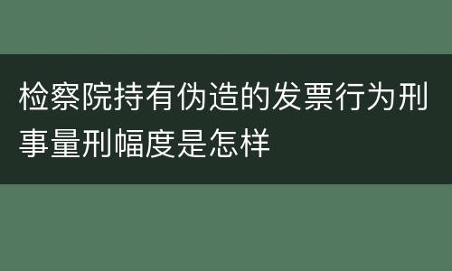 检察院持有伪造的发票行为刑事量刑幅度是怎样