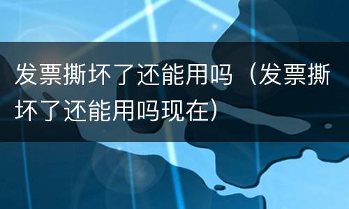 发票撕坏了还能用吗（发票撕坏了还能用吗现在）