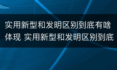 实用新型和发明区别到底有啥体现 实用新型和发明区别到底有啥体现呢