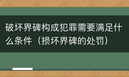 破坏界碑构成犯罪需要满足什么条件（损坏界碑的处罚）
