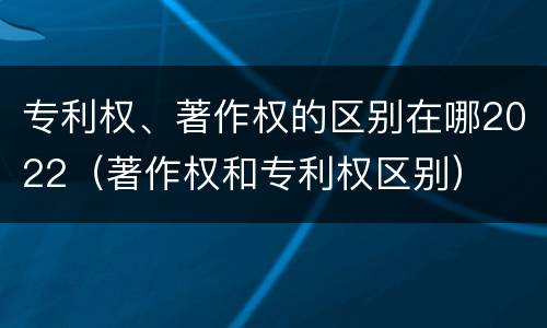 专利权、著作权的区别在哪2022（著作权和专利权区别）