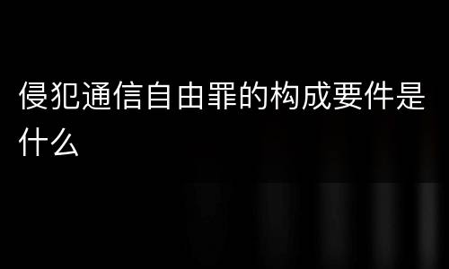 侵犯通信自由罪的构成要件是什么