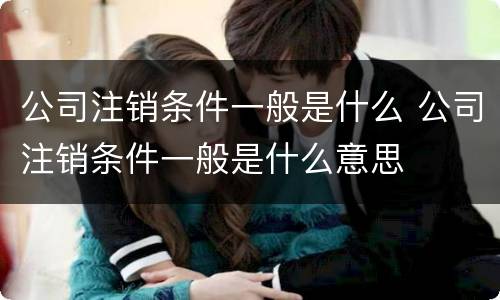公司注销条件一般是什么 公司注销条件一般是什么意思