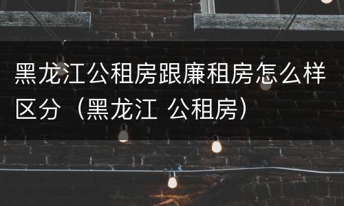 黑龙江公租房跟廉租房怎么样区分（黑龙江 公租房）