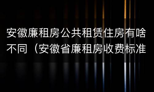 安徽廉租房公共租赁住房有啥不同（安徽省廉租房收费标准）