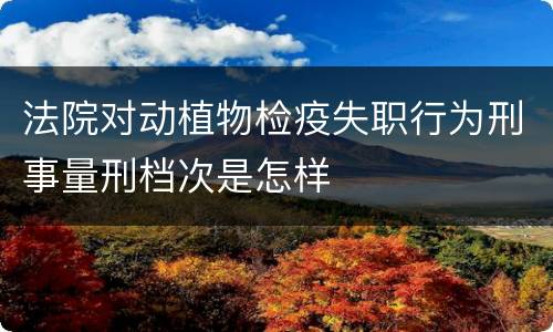 法院对动植物检疫失职行为刑事量刑档次是怎样