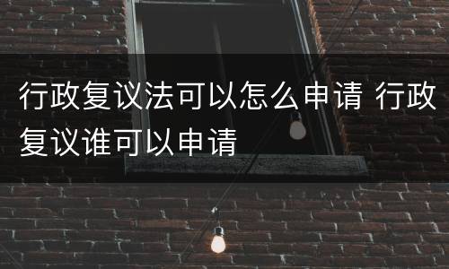行政复议法可以怎么申请 行政复议谁可以申请