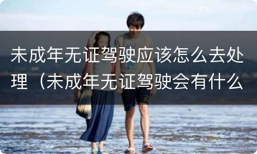 未成年无证驾驶应该怎么去处理（未成年无证驾驶会有什么后果）
