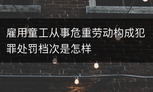 雇用童工从事危重劳动构成犯罪处罚档次是怎样