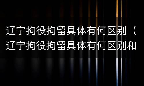 辽宁拘役拘留具体有何区别（辽宁拘役拘留具体有何区别和规定）