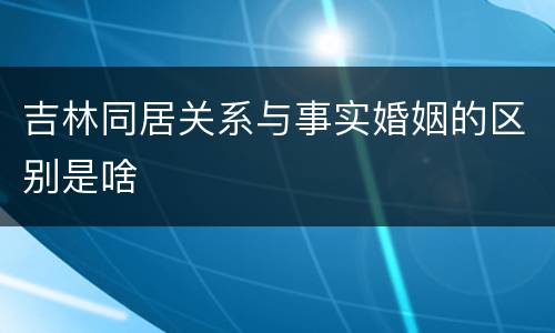 吉林同居关系与事实婚姻的区别是啥