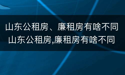 山东公租房、廉租房有啥不同 山东公租房,廉租房有啥不同吗
