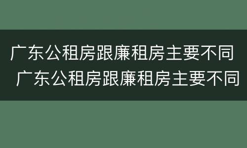 广东公租房跟廉租房主要不同 广东公租房跟廉租房主要不同点