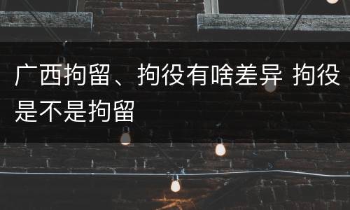 广西拘留、拘役有啥差异 拘役是不是拘留
