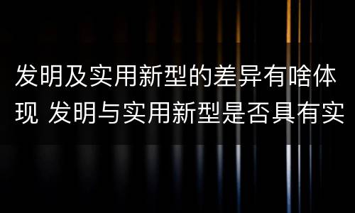 发明及实用新型的差异有啥体现 发明与实用新型是否具有实用性