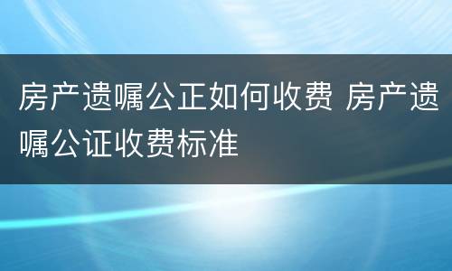 房产遗嘱公正如何收费 房产遗嘱公证收费标准