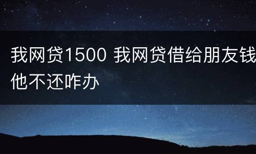 我网贷1500 我网贷借给朋友钱他不还咋办