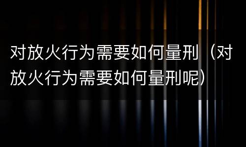 对放火行为需要如何量刑（对放火行为需要如何量刑呢）
