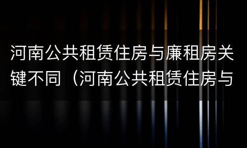 河南公共租赁住房与廉租房关键不同（河南公共租赁住房与廉租房关键不同之处）