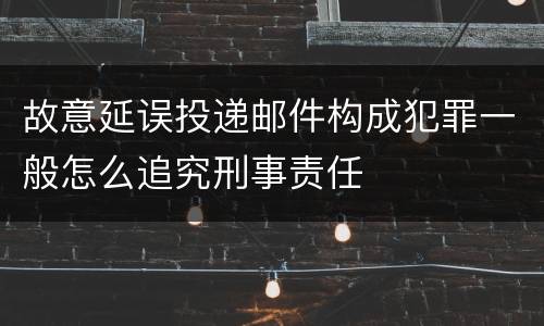 故意延误投递邮件构成犯罪一般怎么追究刑事责任