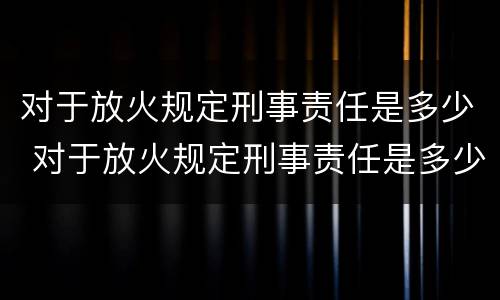 对于放火规定刑事责任是多少 对于放火规定刑事责任是多少岁