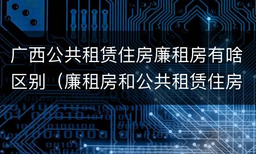 广西公共租赁住房廉租房有啥区别（廉租房和公共租赁住房的区别）