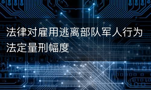法律对雇用逃离部队军人行为法定量刑幅度