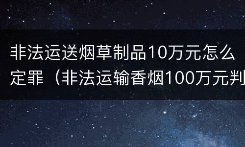 非法运送烟草制品10万元怎么定罪（非法运输香烟100万元判刑）