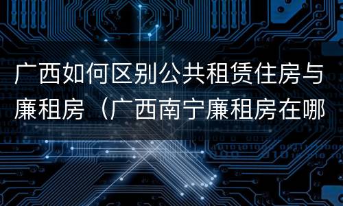 广西如何区别公共租赁住房与廉租房（广西南宁廉租房在哪个区域）