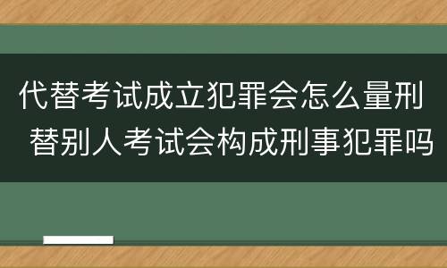 代替考试成立犯罪会怎么量刑 替别人考试会构成刑事犯罪吗