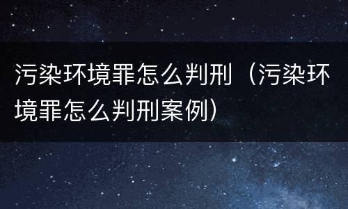 污染环境罪怎么判刑（污染环境罪怎么判刑案例）