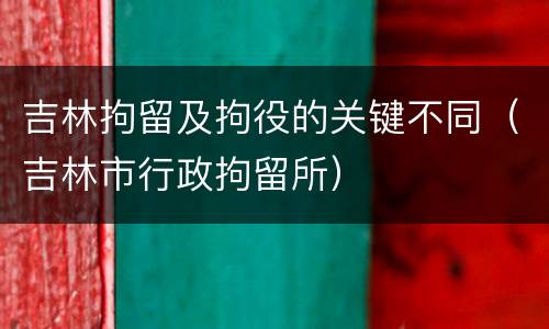 吉林拘留及拘役的关键不同（吉林市行政拘留所）