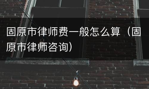 固原市律师费一般怎么算（固原市律师咨询）