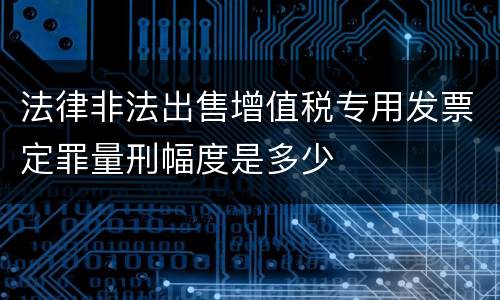 法律非法出售增值税专用发票定罪量刑幅度是多少