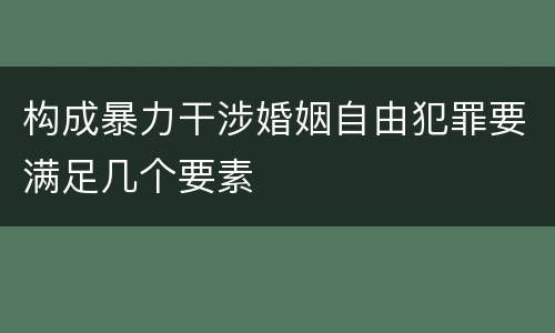 构成暴力干涉婚姻自由犯罪要满足几个要素